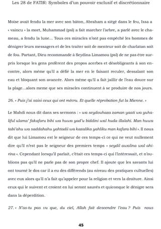 45
Les 28 de FATIR: Symboles d’un pouvoir exclusif et discrétionnaire
Moise avait fendu la mer avec son bâton, Abraham a siégé dans le feu, Issa a
« vaincu » la mort, Muhammad (psl) a fait marcher l’arbre, a parlé avec le cha-
meau, a fendu la lune... Tous ces miracles n’ont pas empêché les hommes de
dénigrer leurs messagers et de les traiter soit de menteur soit de charlatan soit
de fou. Partant, Dieu recommande à Seydina Limamou (psl) de ne pas être sur-
pris lorsque les gens profèrent des propos acerbes et désobligeants à son en-
contre, alors même qu’il a défié la mer en le faisant reculer, dessalant son
eau et bloquant son avancée. Alors même qu’il a fait jaillir de l’eau douce sur
la plage...alors meme que ses miracles continuent à se produire de nos jours.
26. « Puis j’ai saisi ceux qui ont mécru. Et quelle réprobation fut la Mienne. »
Le Mahdi nous dit dans ses sermons : « wa seydouhaza zaman yaati wa yuha-
liful ulama’ fakafaru bihi wa huwa yad’u biddini wal huda illalahi. Man huwa
tabi’ahu wa saddahahu yahtadii wa kazalika yahliku man kafara bihi ». Il nous
dit que lui Limamou est le seigneur de ces temps-ci ce qui ne veut nullement
dire qu’il n’est pas le seigneur des premiers temps « seydil awalina wal ahi-
rina ». Cependant lorsqu’il parlait, c’était ces temps-ci qui l’intéressait, et n’ou-
blions pas qu’il ne parle pas de son propre chef. Il ajoute que les savants lui
ont tourné le dos car il a eu des différends (au niveau des pratiques cultuelles)
avec eux alors qu’il n’a fait qu’appeler pour la religion et vers la droiture. Ainsi
ceux qui le suivent et croient en lui seront sauvés et quiconque le dénigre sera
dans la déperdition.
27. « N’as-tu pas vu que, du ciel, Allah fait descendre l’eau ? Puis nous
 