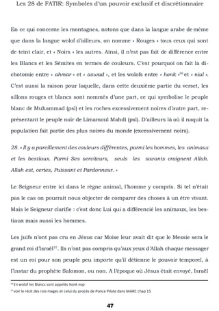 47
Les 28 de FATIR: Symboles d’un pouvoir exclusif et discrétionnaire
En ce qui concerne les montagnes, notons que dans la langue arabe de même
que dans la langue wolof d’ailleurs, on nomme « Rouges » tous ceux qui sont
de teint clair, et « Noirs » les autres. Ainsi, il n’est pas fait de différence entre
les Blancs et les Sémites en termes de couleurs. C’est pourquoi on fait la di-
chotomie entre « ahmar » et « aswad », et les wolofs entre « honk »56
et « niul ».
C’est aussi la raison pour laquelle, dans cette deuxième partie du verset, les
sillons rouges et blancs sont nommés d’une part, ce qui symbolise le peuple
blanc de Muhammad (psl) et les roches excessivement noires d’autre part, re-
présentant le peuple noir de Limamoul Mahdi (psl). D’ailleurs là où il naquit la
population fait partie des plus noires du monde (excessivement noirs).
28. « Il y a pareillement des couleurs différentes, parmi les hommes, les animaux
et les bestiaux. Parmi Ses serviteurs, seuls les savants craignent Allah.
Allah est, certes, Puissant et Pardonneur. »
Le Seigneur entre ici dans le règne animal, l’homme y compris. Si tel n’était
pas le cas on pourrait nous objecter de comparer des choses à un être vivant.
Mais le Seigneur clarifie : c’est donc Lui qui a différencié les animaux, les bes-
tiaux mais aussi les hommes.
Les juifs n’ont pas cru en Jésus car Moise leur avait dit que le Messie sera le
grand roi d’Israël57
. Ils n’ont pas compris qu’aux yeux d’Allah chaque messager
est un roi pour son peuple peu importe qu’il détienne le pouvoir temporel, à
l’instar du prophète Salomon, ou non. A l’époque où Jésus était envoyé, Israël
56
En wolof les Blancs sont appelés honk nop
57
voir le récit des rois mages et celui du procès de Ponce Pilate dans MARC chap 15
 