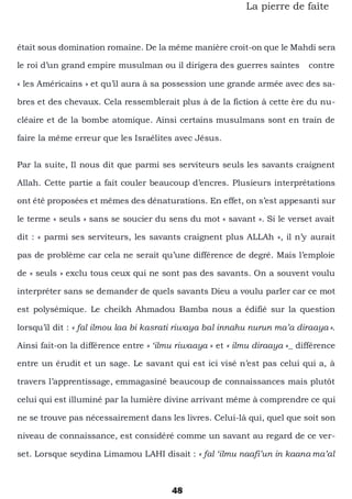 48
La pierre de faîte
était sous domination romaine. De la même manière croit-on que le Mahdi sera
le roi d’un grand empire musulman ou il dirigera des guerres saintes contre
« les Américains » et qu’il aura à sa possession une grande armée avec des sa-
bres et des chevaux. Cela ressemblerait plus à de la fiction à cette ère du nu-
cléaire et de la bombe atomique. Ainsi certains musulmans sont en train de
faire la même erreur que les Israélites avec Jésus.
Par la suite, Il nous dit que parmi ses serviteurs seuls les savants craignent
Allah. Cette partie a fait couler beaucoup d’encres. Plusieurs interprétations
ont été proposées et mêmes des dénaturations. En effet, on s’est appesanti sur
le terme « seuls » sans se soucier du sens du mot « savant ». Si le verset avait
dit : « parmi ses serviteurs, les savants craignent plus ALLAh », il n’y aurait
pas de problème car cela ne serait qu’une différence de degré. Mais l’emploie
de « seuls » exclu tous ceux qui ne sont pas des savants. On a souvent voulu
interpréter sans se demander de quels savants Dieu a voulu parler car ce mot
est polysémique. Le cheikh Ahmadou Bamba nous a édifié sur la question
lorsqu’il dit : « fal ilmou laa bi kasrati riwaya bal innahu nurun ma’a diraaya ».
Ainsi fait-on la différence entre « ‘ilmu riwaaya » et « ilmu diraaya »_ différence
entre un érudit et un sage. Le savant qui est ici visé n’est pas celui qui a, à
travers l’apprentissage, emmagasiné beaucoup de connaissances mais plutôt
celui qui est illuminé par la lumière divine arrivant même à comprendre ce qui
ne se trouve pas nécessairement dans les livres. Celui-là qui, quel que soit son
niveau de connaissance, est considéré comme un savant au regard de ce ver-
set. Lorsque seydina Limamou LAHI disait : « fal ‘ilmu naafi’un in kaana ma’al
 