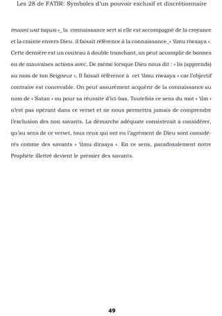 49
Les 28 de FATIR: Symboles d’un pouvoir exclusif et discrétionnaire
imaani wat taqwa »_ la connaissance sert si elle est accompagné de la croyance
et la crainte envers Dieu. il faisait référence à la connaissance_« ‘ilmu riwaaya ».
Cette dernière est un couteau à double tranchant, on peut accomplir de bonnes
ou de mauvaises actions avec. De même lorsque Dieu nous dit : « lis (apprends)
au nom de ton Seigneur », Il faisait référence à cet ‘ilmu riwaaya » car l’objectif
contraire est concevable. On peut assurément acquérir de la connaissance au
nom de « Satan » ou pour sa réussite d’ici-bas. Toutefois ce sens du mot « ‘ilm »
n’est pas opérant dans ce verset et ne nous permettra jamais de comprendre
l’exclusion des non savants. La démarche adéquate consisterait à considérer,
qu’au sens de ce verset, tous ceux qui ont eu l’agrément de Dieu sont considé-
rés comme des savants « ‘ilmu diraaya ». En ce sens, paradoxalement notre
Prophète illettré devient le premier des savants.
 