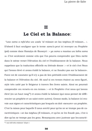 50
La pierre de faîte
II
Le Ciel et la Balance:
“was sama a rafa’aha wa wada ‘al miizaan an laa tatghaw fil miizaan... ».
D’abord il faut souligner que le terme sama’a peut ici renvoyer au Prophète
(psl) comme dans Hamziya de Busseyri : « ya sama u maataa wa latha sama
u». C’est seulement comme cela que l’on pourra comprendre que Dieu mette
dans le même verset l’élévation du ciel et l’établissement de la balance. Nous
rappelons que la traduction officielle ou littérale donne : « et le ciel c’est Nous
qui l’avons élevé et avons établi la balance, et ne fraudez pas sur la balance».
Force est de constater qu’il n’y a pas de lien préétabli entre l’établissement de
la balance et l’élévation du ciel. Ah sauf si ces termes étaient au sens figuré,
style très usité par le Seigneur à travers Ses livres saints. Ainsi on pourrait
comprendre ces versets en ces termes : « et le Prophète c’est nous qui lavons
élevé (en un haut rang58
) et avons établi la balance (qui nous permet de diffé-
rencier un prophète et un saint entre autres). Grosso modo, la balance ici ren-
voie aux signes et caractéristiques par lesquels on doit «mesurer» un prophète.
C’est la raison pour laquelle Il nous avertit pour qu’on ne se trompe pas de ca-
ractéristiques « an laa tatghaw fil miizaan», et qu’on ne les fraude pas, c’est à
dire qu’on ne trompe pas les gens. Remarquons avec justesse que lescaracté-
58
« wa rafa’nahu makanan ‘aliyan »
 