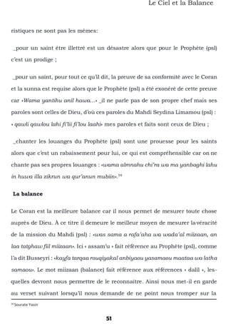 51
Le Ciel et la Balance
ristiques ne sont pas les mêmes:
_pour un saint être illettré est un désastre alors que pour le Prophète (psl)
c’est un prodige ;
_pour un saint, pour tout ce qu’il dit, la preuve de sa conformité avec le Coran
et la sunna est requise alors que le Prophète (psl) a été exonéré de cette preuve
car «Wama yantihu anil hawa...» _il ne parle pas de son propre chef mais ses
paroles sont celles de Dieu, d’où ces paroles du Mahdi Seydina Limamou (psl) :
« qawli qawlou lahi fi’lii fi’lou laahi» mes paroles et faits sont ceux de Dieu ;
_chanter les louanges du Prophète (psl) sont une prouesse pour les saints
alors que c’est un rabaissement pour lui, ce qui est compréhensible car on ne
chante pas ses propres louanges : «wama almnahu chi’ra wa ma yanbaghi lahu
in huwa illa zikrun wa qur’anun mubiin».59
La balance
Le Coran est la meilleure balance car il nous permet de mesurer toute chose
auprès de Dieu. À ce titre il demeure le meilleur moyen de mesurer lavéracité
de la mission du Mahdi (psl) : «was sama a rafa’aha wa wada’al miizaan, an
laa tatghaw fiil miizaan». Ici « assam’u » fait référence au Prophète (psl), comme
l’a dit Busseyri : «kayfa tarqaa rouqiyakal anbiyaou yasamaou maataa wa latha
samaou». Le mot miizaan (balance) fait référence aux références « dalîl », les-
quelles devront nous permettre de le reconnaitre. Ainsi nous met-il en garde
au verset suivant lorsqu’il nous demande de ne point nous tromper sur la
59
Sourate Yasin
 