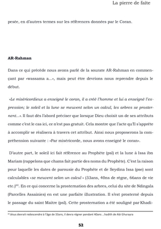 52
La pierre de faîte
pesée, en d’autres termes sur les références données par le Coran.
AR-Rahman
Dans ce qui précède nous avons parlé de la sourate AR-Rahman en commen-
çant par «wassama a...», mais peut être devrions nous reprendre depuis le
début.
«Le miséricordieux a enseigné le coran, il a créé l’homme et lui a enseigné l’ex-
pression; le soleil et la lune se meuvent selon un calcul, les arbres se proster-
nent...». Il faut dès l’abord préciser que lorsque Dieu choisit un de ses attributs
comme c’est le cas ici, ce n’est pas gratuit. Cela montre que l’acte qu’Il s’apprête
à accomplir se réalisera à travers cet attribut. Ainsi nous proposerons la com-
préhension suivante : «Par miséricorde, nous avons enseigné le coran».
D’autre part, le soleil ici fait référence au Prophète (psl) et la lune à Issa ibn
Mariam (rappelons que chams fait partie des noms du Prophète). C’est la raison
pour laquelle les dates de parousie du Prophète et de Seydina Issa (pse) sont
calculables «se meuvent selon un calcul » (33ans, 40ns de règne, 66ans de vie
etc.)60
. En ce qui concerne la prosternation des arbres, celui du site de Ndingala
(Parcelles Assainies) en est une parfaite illustration. Il s’est prosterné depuis
le passage du saint Maitre (psl). Cette prosternation a été souligné par Khadi-
60
Jésus devrait redescendre à l’âge de 33ans, il devra régner pendant 40ans …hadith de Abi Ghurayra
 