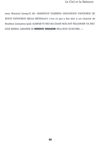 53
Le Ciel et la Balance
mou Rassoul lorsqu’il dit «SARHOUN TASIIROU GHAYSOUN YAFOUROU BI-
ROUN TAFOUROU BILAA RICHAAA’i» c’est ce qui a fait dire à un chantre de
Seydina Limamou (psl) «GARAB YI NIO KA DAAN SOUJOT NDJANAW YA NIO-
DAN KERAL LIBASSE SI BINDOU KHADIM NGA KOY GUEUME...»
 