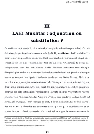 54
La pierre de faîte
III
LAHI Mukhtar : adjonction ou
substitution ?
Ce qu’il faudrait savoir à prime abord, c’est que la salutation par salam n’a pas
été abrogée par Seydina Limamou Lahi (psl). Il y a adjoint « LAHI mokhtar61
»
pour régler un problème social qui était une bombe à retardement et qui obs-
truait la cohésion des musulmans. Cet obstacle est l’utilisation de noms pa-
tronymiques lors des salutations. Cette coutume constitue une marque
d’orgueil (pire maladie du cœur) et l’occasion de rabaisser son prochain lorsque
son nom évoque une lignée d’esclaves ou de castes. Notre Maitre, Maitre de
tous les temps, a su par la connaissance de Dieu que ces noms patronymiques,
dont nous sommes les héritiers, sont des manifestations de cultes païennes,
pour ne pas dire sataniques, remontant à l’Egypte antique (voir Nations nègres
et culture de l’éminent Cheikh Anta Diop62
ainsi que son livre intitulé Unité cul-
turelle de l’Afrique). Pour corriger ce mal, il nous demande, lui le plus savant
des créatures, d’abandonner ces noms ainsi que ce qu’ils représentent et de
porter le nom Lahi, dérivé d’Allah. Ainsi, tel un signe de reconnaissance de
61
Lahi est un mot dérivé de ALLAH qui symbolise notre appartenance à lui, et Mokhtar au Prophète (psl) comme il
nous est toujours prescrit de mettre le nom du Prophéte (psl) apres celui de DIEU « la ilha illa allah muhamadu ras-
sulu lahi ».
62
Savant noir sénégalais et panafricaniste, égyptologue.
 