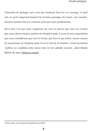 3
Hilaasu zahab : livre retraçant la biographie du prophète
5
Avant-propos
l’intention de partager avec ceux qui voudront bien lire cet ouvrage, ce qu’il
voit, ce qu’il comprend lorsqu’il lit certains passages du Coran, une compré-
hension parfois hors du commun mais pas sans justifications.
Nous dira-t-on que nous exagérons car rien ne prouve que tous ces versets
que nous allons évoquer parlent du Prophète (psl). À ceux-là nous répondrons
que nous considérons que tout le Coran, que tout ce qui existe, tourne autour
de la personne du Prophète (psl). Il est le hub de lacréation_« innal ‘awaalima
‘aaliiha wa saafilaha acha atoun tala ‘at min afdalin nassam »_dixit Maodo
Malick Sy dans Hilaassu zahab3
.
 