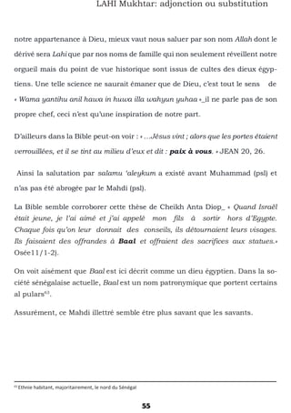 55
LAHI Mukhtar: adjonction ou substitution
notre appartenance à Dieu, mieux vaut nous saluer par son nom Allah dont le
dérivé sera Lahi que par nos noms de famille qui non seulement réveillent notre
orgueil mais du point de vue historique sont issus de cultes des dieux égyp-
tiens. Une telle science ne saurait émaner que de Dieu, c’est tout le sens de
« Wama yantihu anil hawa in huwa illa wahyun yuhaa »_il ne parle pas de son
propre chef, ceci n’est qu’une inspiration de notre part.
D’ailleurs dans la Bible peut-on voir : « …Jésus vint ; alors que les portes étaient
verrouillées, et il se tint au milieu d’eux et dit : paix à vous. » JEAN 20, 26.
Ainsi la salutation par salamu ‘aleykum a existé avant Muhammad (psl) et
n’as pas été abrogée par le Mahdi (psl).
La Bible semble corroborer cette thèse de Cheikh Anta Diop_ « Quand Israël
était jeune, je l’ai aimé et j’ai appelé mon fils à sortir hors d’Egypte.
Chaque fois qu’on leur donnait des conseils, ils détournaient leurs visages.
Ils faisaient des offrandes à Baal et offraient des sacrifices aux statues.»
Osée11/1-2).
On voit aisément que Baal est ici décrit comme un dieu égyptien. Dans la so-
ciété sénégalaise actuelle, Baal est un nom patronymique que portent certains
al pulars63
.
Assurément, ce Mahdi illettré semble être plus savant que les savants.
63
Ethnie habitant, majoritairement, le nord du Sénégal
 