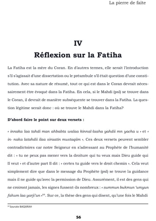 56
La pierre de faîte
IV
Réflexion sur la Fatiha
La Fatiha est la mère du Coran. En d’autres termes, elle serait l’introduction
s’il s’agissait d’une dissertation ou le préambule s’il était question d’une consti-
tution. Avec sa nature de résumé, tout ce qui est dans le Coran devrait néces-
sairement être évoqué dans la Fatiha. En cela, si le Mahdi (psl) se trouve dans
le Coran, il devrait de manière subséquente se trouver dans la Fatiha. La ques-
tion légitime serait donc : où se trouve le Mahdi dans la Fatiha?
D’abord faire le point sur deux versets :
« innaka laa tahdi man ahbabta walaa kinnal-laaha yahdii mn yacha u » et «
in- naka latahdii ilaa siraatin mustaqiim ». Ces deux versets peuvent sembler
contradictoires car notre Seigneur en s’adressant au Prophète de l’humanité
dit : « tu ne peux pas mener vers la droiture qui tu veux mais Dieu guide qui
Il veut » et d’autre part Il dit : « certes tu guide vers le droit chemin ». Cela veut
simplement dire que dans le message du Prophète (psl) se trouve la guidance
mais il ne guide qu’avec la permission de Dieu. Assurément, il est des gens qui
ne croiront jamais, les signes fussent-ils nombreux : « summun bukmun ‘umyun
fahum laa yarji’un »64
. Sur ce, la thèse des gens qui disent, qu’une fois le Mahdi
64
Sourate BAQARAH
 
