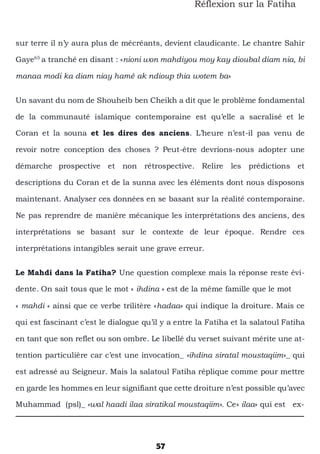 57
Réflexion sur la Fatiha
sur terre il n’y aura plus de mécréants, devient claudicante. Le chantre Sahir
Gaye65
a tranché en disant : «nioni won mahdiyou moy kay dioubal diam nia, bi
manaa modi ka diam niay hamé ak ndioup thia wotem ba»
Un savant du nom de Shouheib ben Cheikh a dit que le problème fondamental
de la communauté islamique contemporaine est qu’elle a sacralisé et le
Coran et la souna et les dires des anciens. L’heure n’est-il pas venu de
revoir notre conception des choses ? Peut-être devrions-nous adopter une
démarche prospective et non rétrospective. Relire les prédictions et
descriptions du Coran et de la sunna avec les éléments dont nous disposons
maintenant. Analyser ces données en se basant sur la réalité contemporaine.
Ne pas reprendre de manière mécanique les interprétations des anciens, des
interprétations se basant sur le contexte de leur époque. Rendre ces
interprétations intangibles serait une grave erreur.
Le Mahdi dans la Fatiha? Une question complexe mais la réponse reste évi-
dente. On sait tous que le mot « ihdina » est de la même famille que le mot
« mahdi » ainsi que ce verbe trilitère «hadaa» qui indique la droiture. Mais ce
qui est fascinant c’est le dialogue qu’il y a entre la Fatiha et la salatoul Fatiha
en tant que son reflet ou son ombre. Le libellé du verset suivant mérite une at-
tention particulière car c’est une invocation_ «ihdina siratal moustaqiim»_ qui
est adressé au Seigneur. Mais la salatoul Fatiha réplique comme pour mettre
en garde les hommes en leur signifiant que cette droiture n’est possible qu’avec
Muhammad (psl)_ «wal haadi ilaa siratikal moustaqiim». Ce» ilaa» qui est ex-
 