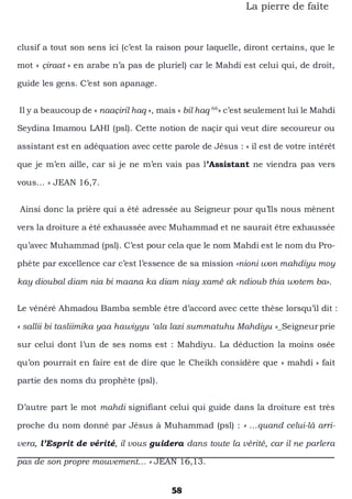 58
La pierre de faîte
clusif a tout son sens ici (c’est la raison pour laquelle, diront certains, que le
mot « çiraat » en arabe n’a pas de pluriel) car le Mahdi est celui qui, de droit,
guide les gens. C’est son apanage.
Il y a beaucoup de « naaçiril haq », mais « bil haq 66
» c’est seulement lui le Mahdi
Seydina Imamou LAHI (psl). Cette notion de naçir qui veut dire secoureur ou
assistant est en adéquation avec cette parole de Jésus : « il est de votre intérêt
que je m’en aille, car si je ne m’en vais pas l’Assistant ne viendra pas vers
vous… » JEAN 16,7.
Ainsi donc la prière qui a été adressée au Seigneur pour qu’Ils nous mènent
vers la droiture a été exhaussée avec Muhammad et ne saurait être exhaussée
qu’avec Muhammad (psl). C’est pour cela que le nom Mahdi est le nom du Pro-
phète par excellence car c’est l’essence de sa mission «nioni won mahdiyu moy
kay dioubal diam nia bi maana ka diam niay xamé ak ndioub thia wotem ba».
Le vénéré Ahmadou Bamba semble être d’accord avec cette thèse lorsqu’il dit :
« sallii bi tasliimika yaa hawiyyu ‘ala lazi summatuhu Mahdiyu »_Seigneurprie
sur celui dont l’un de ses noms est : Mahdiyu. La déduction la moins osée
qu’on pourrait en faire est de dire que le Cheikh considère que « mahdi » fait
partie des noms du prophète (psl).
D’autre part le mot mahdi signifiant celui qui guide dans la droiture est très
proche du nom donné par Jésus à Muhammad (psl) : « …quand celui-là arri-
vera, l’Esprit de vérité, il vous guidera dans toute la vérité, car il ne parlera
pas de son propre mouvement… » JEAN 16,13.
 