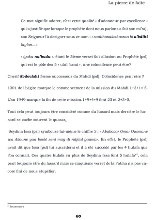 60
La pierre de faîte
Ce mot signifie adorer, c’est cette qualité « d’adorateur par excellence »
qui a justifié que lorsque le prophète dont nous parlons a fait son mi’raj,
son Seigneur l’a designer sous ce nom : « soubhanalazi asraa bi a’bdihi
laylan...».
« iyaka na’budu », étant le 5ieme verset fait allusion au Prophète (psl)
qui est le pôle des 5 « ulul ‘azmi », une coïncidence peut être?
Cherif Abdoulahi 5ieme successeur du Mahdi (psl). Coïncidence peut etre ?
1301 de l’hégire marque le commencement de la mission du Mahdi 1+3+1= 5.
L’an 1949 marque la fin de cette mission.1+9+4+9 font 23 et 2+3=5.
Tout cela peut toujours être considéré comme du hasard mais derrière le ha-
sard se cache souvent le quasar.
Seydina Issa (psl) symbolise lui-même le chiffre 5 : « Ababacar Omar Ousmane
wa Alioune yaa boolé seni may di ndjital gaania». En effet, le Prophète (psl)
avait dit que Issa (psl) lui succéderai et il a été succédé par les 4 hulafa que
l’on connait. Ces quatre hulafa en plus de Seydina Issa font 5 hulafa67
, cela
peut toujours être du hasard mais ce cinquième verset de la Fatiha n’a pas en-
core fini de nous stupéfier.
67
Successeurs
 