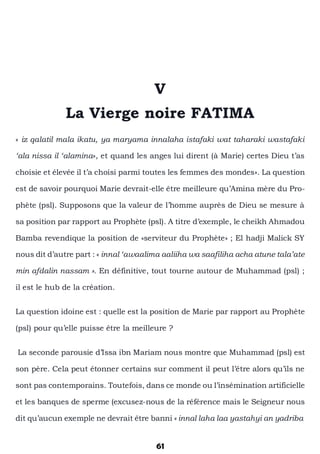 61
V
La Vierge noire FATIMA
« iz qalatil mala ikatu, ya maryama innalaha istafaki wat taharaki wastafaki
‘ala nissa il ‘alamina», et quand les anges lui dirent (à Marie) certes Dieu t’as
choisie et élevée il t’a choisi parmi toutes les femmes des mondes». La question
est de savoir pourquoi Marie devrait-elle être meilleure qu’Amina mère du Pro-
phète (psl). Supposons que la valeur de l’homme auprès de Dieu se mesure à
sa position par rapport au Prophète (psl). A titre d’exemple, le cheikh Ahmadou
Bamba revendique la position de «serviteur du Prophète» ; El hadji Malick SY
nous dit d’autre part : « innal ‘awaalima aaliiha wa saafiliha acha atune tala’ate
min afdalin nassam ». En définitive, tout tourne autour de Muhammad (psl) ;
il est le hub de la création.
La question idoine est : quelle est la position de Marie par rapport au Prophète
(psl) pour qu’elle puisse être la meilleure ?
La seconde parousie d’Issa ibn Mariam nous montre que Muhammad (psl) est
son père. Cela peut étonner certains sur comment il peut l’être alors qu’ils ne
sont pas contemporains. Toutefois, dans ce monde ou l’insémination artificielle
et les banques de sperme (excusez-nous de la référence mais le Seigneur nous
dit qu’aucun exemple ne devrait être banni « innal laha laa yastahyi an yadriba
 