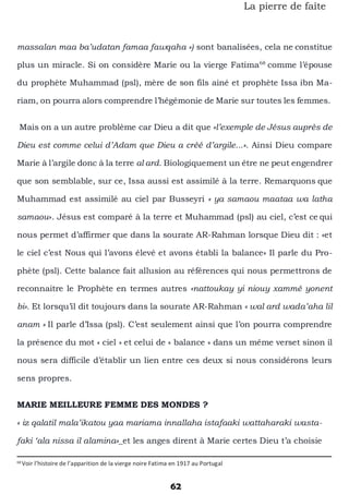 62
La pierre de faîte
massalan maa ba’udatan famaa fawqaha ») sont banalisées, cela ne constitue
plus un miracle. Si on considère Marie ou la vierge Fatima68
comme l’épouse
du prophète Muhammad (psl), mère de son fils ainé et prophète Issa ibn Ma-
riam, on pourra alors comprendre l’hégémonie de Marie sur toutes les femmes.
Mais on a un autre problème car Dieu a dit que «l’exemple de Jésus auprès de
Dieu est comme celui d’Adam que Dieu a créé d’argile...». Ainsi Dieu compare
Marie à l’argile donc à la terre al ard. Biologiquement un être ne peut engendrer
que son semblable, sur ce, Issa aussi est assimilé à la terre. Remarquons que
Muhammad est assimilé au ciel par Busseyri « ya samaou maataa wa latha
samaou». Jésus est comparé à la terre et Muhammad (psl) au ciel, c’est ce qui
nous permet d’affirmer que dans la sourate AR-Rahman lorsque Dieu dit : «et
le ciel c’est Nous qui l’avons élevé et avons établi la balance» Il parle du Pro-
phète (psl). Cette balance fait allusion au références qui nous permettrons de
reconnaitre le Prophète en termes autres «nattoukay yi niouy xammé yonent
bi». Et lorsqu’il dit toujours dans la sourate AR-Rahman « wal ard wada’aha lil
anam » Il parle d’Issa (psl). C’est seulement ainsi que l’on pourra comprendre
la présence du mot « ciel » et celui de « balance » dans un même verset sinon il
nous sera difficile d’établir un lien entre ces deux si nous considérons leurs
sens propres.
MARIE MEILLEURE FEMME DES MONDES ?
« iz qalatil mala’ikatou yaa mariama innallaha istafaaki wattaharaki wasta-
faki ‘ala nissa il alamina»_et les anges dirent à Marie certes Dieu t’a choisie
68
Voir l’histoire de l’apparition de la vierge noire Fatima en 1917 au Portugal
 