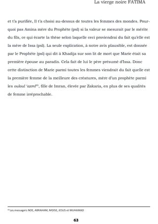69
Les messagers NOE, ABRAHAM, MOISE, JESUS et MUHAMAD
63
La vierge noire FATIMA
et t’a purifiée, Il t’a choisi au-dessus de toutes les femmes des mondes. Pour-
quoi pas Amina mère du Prophète (psl) si la valeur se mesurait par le mérite
du fils, ce qui écarte la thèse selon laquelle ceci proviendrai du fait qu’elle est
la mère de Issa (psl). La seule explication, à notre avis plausible, est donnée
par le Prophète (psl) qui dit à Khadija sur son lit de mort que Marie était sa
première épouse au paradis. Cela fait de lui le père présumé d’Issa. Donc
cette distinction de Marie parmi toutes les femmes viendrait du fait quelle est
la première femme de la meilleure des créatures, mère d’un prophète parmi
les ouloul ‘azmi69
, fille de Imran, élevée par Zakaria, en plus de ses qualités
de femme irréprochable.
 