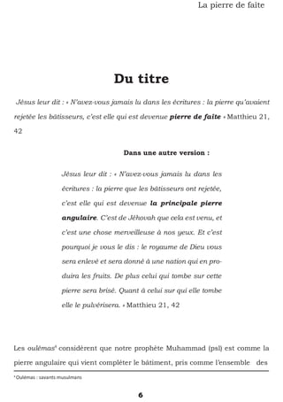 6
La pierre de faîte
Du titre
Jésus leur dit : « N’avez-vous jamais lu dans les écritures : la pierre qu’avaient
rejetée les bâtisseurs, c’est elle qui est devenue pierre de faîte » Matthieu 21,
42
Dans une autre version :
Jésus leur dit : « N’avez-vous jamais lu dans les
écritures : la pierre que les bâtisseurs ont rejetée,
c’est elle qui est devenue la principale pierre
angulaire. C’est de Jéhovah que cela est venu, et
c’est une chose merveilleuse à nos yeux. Et c’est
pourquoi je vous le dis : le royaume de Dieu vous
sera enlevé et sera donné à une nation qui en pro-
duira les fruits. De plus celui qui tombe sur cette
pierre sera brisé. Quant à celui sur qui elle tombe
elle le pulvérisera. » Matthieu 21, 42
Les oulémas4
considèrent que notre prophète Muhammad (psl) est comme la
pierre angulaire qui vient compléter le bâtiment, pris comme l’ensemble des
4
Oulémas : savants musulmans
 