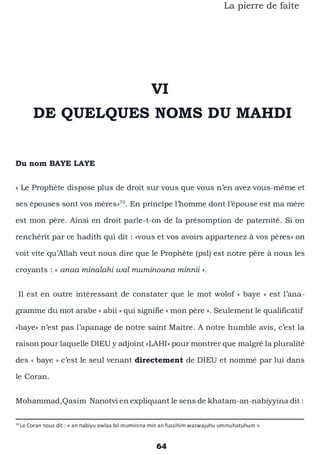 64
La pierre de faîte
VI
DE QUELQUES NOMS DU MAHDI
Du nom BAYE LAYE
« Le Prophète dispose plus de droit sur vous que vous n’en avez vous-même et
ses épouses sont vos mères»70
. En principe l’homme dont l’épouse est ma mère
est mon père. Ainsi en droit parle-t-on de la présomption de paternité. Si on
renchérit par ce hadith qui dit : «vous et vos avoirs appartenez à vos pères» on
voit vite qu’Allah veut nous dire que le Prophète (psl) est notre père à nous les
croyants : « anaa minalahi wal muminouna minnii ».
Il est en outre intéressant de constater que le mot wolof « baye » est l’ana-
gramme du mot arabe « abii » qui signifie « mon père ». Seulement le qualificatif
«baye» n’est pas l’apanage de notre saint Maitre. A notre humble avis, c’est la
raison pour laquelle DIEU y adjoint «LAHI» pour montrer que malgré la pluralité
des « baye » c’est le seul venant directement de DIEU et nommé par lui dans
le Coran.
Mohammad,Qasim Nanotvi en expliquant le sens de khatam-an-nabiyyina dit :
70
Le Coran nous dit : « an nabiyu awlaa bil muminina min an fussihim wazwajuhu ummuhatuhum »
 