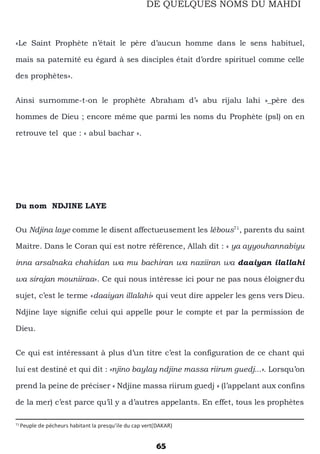 65
DE QUELQUES NOMS DU MAHDI
«Le Saint Prophète n’était le père d’aucun homme dans le sens habituel,
mais sa paternité eu égard à ses disciples était d’ordre spirituel comme celle
des prophètes».
Ainsi surnomme-t-on le prophète Abraham d’« abu rijalu lahi »_père des
hommes de Dieu ; encore même que parmi les noms du Prophète (psl) on en
retrouve tel que : « abul bachar ».
Du nom NDJINE LAYE
Ou Ndjina laye comme le disent affectueusement les lébous71
, parents du saint
Maitre. Dans le Coran qui est notre référence, Allah dit : « ya ayyouhannabiyu
inna arsalnaka chahidan wa mu bachiran wa naziiran wa daaiyan ilallahi
wa sirajan mouniiraa». Ce qui nous intéresse ici pour ne pas nous éloigner du
sujet, c’est le terme «daaiyan illalahi» qui veut dire appeler les gens vers Dieu.
Ndjine laye signifie celui qui appelle pour le compte et par la permission de
Dieu.
Ce qui est intéressant à plus d’un titre c’est la configuration de ce chant qui
lui est destiné et qui dit : «njino baylay ndjine massa riirum guedj...». Lorsqu’on
prend la peine de préciser « Ndjine massa riirum guedj » (l’appelant aux confins
de la mer) c’est parce qu’il y a d’autres appelants. En effet, tous les prophètes
71
Peuple de pécheurs habitant la presqu’ile du cap vert(DAKAR)
 