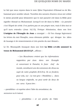 67
DE QUELQUES NOMS DU MAHDI
Le fait que nous voyons dans le nom Njiine l’équivalent d’Ahmad ou de Mu-
hammad peut sembler abusé. Toutefois des savants d’autres cieux ont utilisé
le même procédé pour démontrer que le mot paraclet cité dans la Bible peut
signifier Ahmad ou Muhammad. Lorsqu’il est dit dans la Bible : «Le paraclet
c’est l’Esprit de vérité. Il ne parlera pas en son propre nom, mais il dira tout ce
qu’il aura entendu.» (Jean 16/13), l’évêque Athnâssius, dans son livre
L’exégèse de l’Evangile de Jean a consigné : « Si l’on change légèrement
les lettres du mot Pâraqlîte, nous obtenons pîrklîte qui désigne les idées
de louange et de remerciements et très proche du mot Ahmed.».
Le Dr. Mounquidh Assaquâr dans son livre La Bible a-t-elle annoncé la
venue de Mohammed (B.S.D.L)? , affirme :
« Les Musulmans croient que les informations
rapportées par Jean dans son Evangile
et concernant le Paraclet, le futur chef du
monde, constituent une des annonces de Jésus au
sujet de notre prophète (B.S.D.L). Ils se fondent,
pour cela, sur : Le mot grec « Pâraklêtos », dans
sa langue originelle, ne peut sortir de deux de
ces sens: il peut être :
- « paraklêtos « et exprime alors l’idée du consolateur, du
secoureur ou le tuteur)
-» piroûklêtos « et est proche de l’idée
 