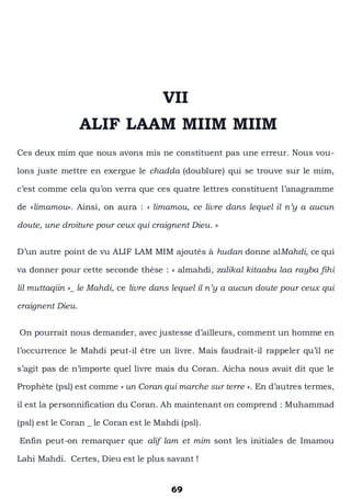 69
VII
ALIF LAAM MIIM MIIM
Ces deux mim que nous avons mis ne constituent pas une erreur. Nous vou-
lons juste mettre en exergue le chadda (doublure) qui se trouve sur le mim,
c’est comme cela qu’on verra que ces quatre lettres constituent l’anagramme
de «limamou». Ainsi, on aura : « limamou, ce livre dans lequel il n’y a aucun
doute, une droiture pour ceux qui craignent Dieu. »
D’un autre point de vu ALIF LAM MIM ajoutés à hudan donne alMahdi, ce qui
va donner pour cette seconde thèse : « almahdi, zalikal kitaabu laa rayba fihi
lil muttaqiin »_ le Mahdi, ce livre dans lequel il n’y a aucun doute pour ceux qui
craignent Dieu.
On pourrait nous demander, avec justesse d’ailleurs, comment un homme en
l’occurrence le Mahdi peut-il être un livre. Mais faudrait-il rappeler qu’il ne
s’agit pas de n’importe quel livre mais du Coran. Aicha nous avait dit que le
Prophète (psl) est comme « un Coran qui marche sur terre ». En d’autres termes,
il est la personnification du Coran. Ah maintenant on comprend : Muhammad
(psl) est le Coran _ le Coran est le Mahdi (psl).
Enfin peut-on remarquer que alif lam et mim sont les initiales de Imamou
Lahi Mahdi. Certes, Dieu est le plus savant !
 