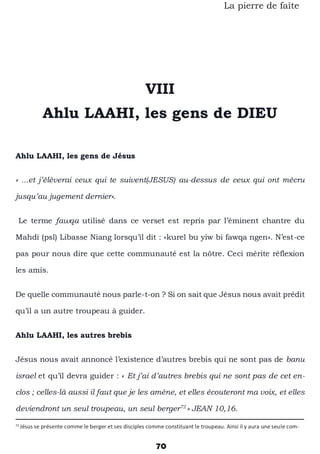 70
La pierre de faîte
VIII
Ahlu LAAHI, les gens de DIEU
Ahlu LAAHI, les gens de Jésus
« ...et j’élèverai ceux qui te suivent(JESUS) au-dessus de ceux qui ont mécru
jusqu’au jugement dernier».
Le terme fawqa utilisé dans ce verset est repris par l’éminent chantre du
Mahdi (psl) Libasse Niang lorsqu’il dit : «kurel bu yiw bi fawqa ngen». N’est-ce
pas pour nous dire que cette communauté est la nôtre. Ceci mérite réflexion
les amis.
De quelle communauté nous parle-t-on ? Si on sait que Jésus nous avait prédit
qu’il a un autre troupeau à guider.
Ahlu LAAHI, les autres brebis
Jésus nous avait annoncé l’existence d’autres brebis qui ne sont pas de banu
israel et qu’il devra guider : « Et j’ai d’autres brebis qui ne sont pas de cet en-
clos ; celles-là aussi il faut que je les amène, et elles écouteront ma voix, et elles
deviendront un seul troupeau, un seul berger72
» JEAN 10,16.
72
Jésus se présente comme le berger et ses disciples comme constituant le troupeau. Ainsi il y aura une seule com-
 
