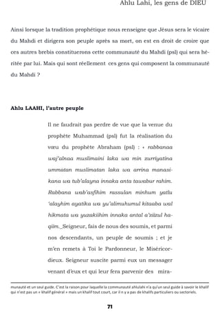 71
Ahlu Lahi, les gens de DIEU
Ainsi lorsque la tradition prophétique nous renseigne que Jésus sera le vicaire
du Mahdi et dirigera son peuple après sa mort, on est en droit de croire que
ces autres brebis constituerons cette communauté du Mahdi (psl) qui sera hé-
ritée par lui. Mais qui sont réellement ces gens qui composent la communauté
du Mahdi ?
Ahlu LAAHI, l’autre peuple
Il ne faudrait pas perdre de vue que la venue du
prophète Muhammad (psl) fut la réalisation du
vœu du prophète Abraham (psl) : « rabbanaa
waj’alnaa muslimaini laka wa min zurriyatina
ummatan muslimatan laka wa arrina manasi-
kana wa tub’alayna innaka anta tawabur rahim.
Rabbana wab’asfihim rassulan minhum yatlu
‘alayhim ayatika wa yu’alimuhumul kitaaba wal
hikmata wa yuzakiihim innaka antal a’ziizul ha-
qiim._Seigneur, fais de nous des soumis, et parmi
nos descendants, un peuple de soumis ; et je
m’en remets à Toi le Pardonneur, le Miséricor-
dieux. Seigneur suscite parmi eux un messager
venant d’eux et qui leur fera parvenir des mira-
munauté et un seul guide. C’est la raison pour laquelle la communauté ahlulahi n’a qu’un seul guide à savoir le khalif
qui n’est pas un « khalif général » mais un khalif tout court, car il n y a pas de khalifs particuliers ou sectoriels.
 