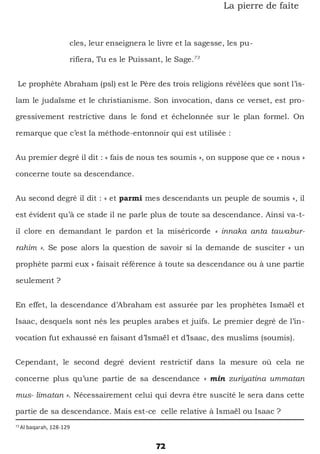 72
La pierre de faîte
cles, leur enseignera le livre et la sagesse, les pu-
rifiera, Tu es le Puissant, le Sage.73
Le prophète Abraham (psl) est le Père des trois religions révélées que sont l’is-
lam le judaïsme et le christianisme. Son invocation, dans ce verset, est pro-
gressivement restrictive dans le fond et échelonnée sur le plan formel. On
remarque que c’est la méthode-entonnoir qui est utilisée :
Au premier degré il dit : « fais de nous tes soumis », on suppose que ce « nous »
concerne toute sa descendance.
Au second degré il dit : « et parmi mes descendants un peuple de soumis », il
est évident qu’à ce stade il ne parle plus de toute sa descendance. Ainsi va-t-
il clore en demandant le pardon et la miséricorde « innaka anta tawabur-
rahim ». Se pose alors la question de savoir si la demande de susciter « un
prophète parmi eux » faisait référence à toute sa descendance ou à une partie
seulement ?
En effet, la descendance d’Abraham est assurée par les prophètes Ismaël et
Isaac, desquels sont nés les peuples arabes et juifs. Le premier degré de l’in-
vocation fut exhaussé en faisant d’Ismaël et d’Isaac, des muslims (soumis).
Cependant, le second degré devient restrictif dans la mesure où cela ne
concerne plus qu’une partie de sa descendance « min zuriyatina ummatan
mus- limatan ». Nécessairement celui qui devra être suscité le sera dans cette
partie de sa descendance. Mais est-ce celle relative à Ismaël ou Isaac ?
73
Al baqarah, 128-129
 