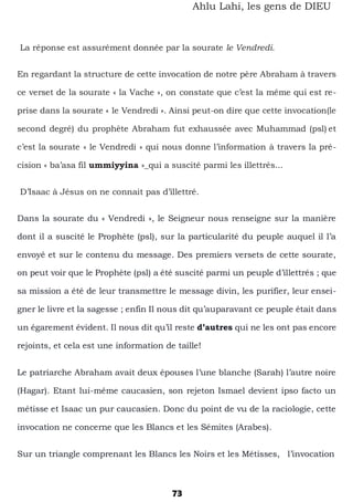 73
Ahlu Lahi, les gens de DIEU
La réponse est assurément donnée par la sourate le Vendredi.
En regardant la structure de cette invocation de notre père Abraham à travers
ce verset de la sourate « la Vache », on constate que c’est la même qui est re-
prise dans la sourate « le Vendredi ». Ainsi peut-on dire que cette invocation(le
second degré) du prophète Abraham fut exhaussée avec Muhammad (psl) et
c’est la sourate « le Vendredi » qui nous donne l’information à travers la pré-
cision « ba’asa fil ummiyyina »_qui a suscité parmi les illettrés...
D’Isaac à Jésus on ne connait pas d’illettré.
Dans la sourate du « Vendredi », le Seigneur nous renseigne sur la manière
dont il a suscité le Prophète (psl), sur la particularité du peuple auquel il l’a
envoyé et sur le contenu du message. Des premiers versets de cette sourate,
on peut voir que le Prophète (psl) a été suscité parmi un peuple d’illettrés ; que
sa mission a été de leur transmettre le message divin, les purifier, leur ensei-
gner le livre et la sagesse ; enfin Il nous dit qu’auparavant ce peuple était dans
un égarement évident. Il nous dit qu’il reste d’autres qui ne les ont pas encore
rejoints, et cela est une information de taille!
Le patriarche Abraham avait deux épouses l’une blanche (Sarah) l’autre noire
(Hagar). Etant lui-même caucasien, son rejeton Ismael devient ipso facto un
métisse et Isaac un pur caucasien. Donc du point de vu de la raciologie, cette
invocation ne concerne que les Blancs et les Sémites (Arabes).
Sur un triangle comprenant les Blancs les Noirs et les Métisses, l’invocation
 