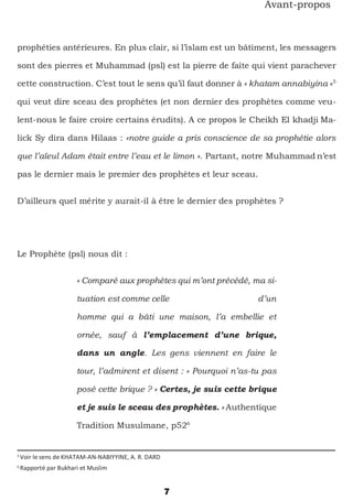7
Avant-propos
prophéties antérieures. En plus clair, si l’islam est un bâtiment, les messagers
sont des pierres et Muhammad (psl) est la pierre de faîte qui vient parachever
cette construction. C’est tout le sens qu’il faut donner à « khatam annabiyina »5
qui veut dire sceau des prophètes (et non dernier des prophètes comme veu-
lent-nous le faire croire certains érudits). A ce propos le Cheikh El khadji Ma-
lick Sy dira dans Hilaas : «notre guide a pris conscience de sa prophétie alors
que l’aïeul Adam était entre l’eau et le limon ». Partant, notre Muhammad n’est
pas le dernier mais le premier des prophètes et leur sceau.
D’ailleurs quel mérite y aurait-il à être le dernier des prophètes ?
Le Prophète (psl) nous dit :
« Comparé aux prophètes qui m’ont précédé, ma si-
tuation est comme celle d’un
homme qui a bâti une maison, l’a embellie et
ornée, sauf à l’emplacement d’une brique,
dans un angle. Les gens viennent en faire le
tour, l’admirent et disent : « Pourquoi n’as-tu pas
posé cette brique ? » Certes, je suis cette brique
et je suis le sceau des prophètes. » Authentique
Tradition Musulmane, p526
5
Voir le sens de KHATAM-AN-NABIYYINE, A. R. DARD
6
Rapporté par Bukhari et Muslim
 