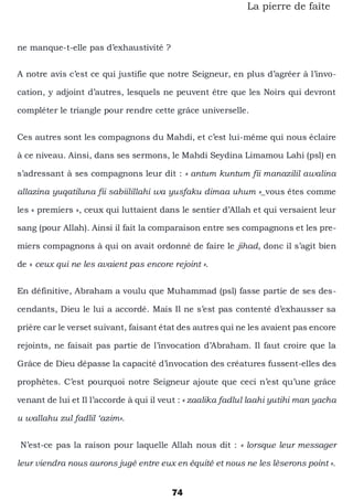 74
La pierre de faîte
ne manque-t-elle pas d’exhaustivité ?
A notre avis c’est ce qui justifie que notre Seigneur, en plus d’agréer à l’invo-
cation, y adjoint d’autres, lesquels ne peuvent être que les Noirs qui devront
compléter le triangle pour rendre cette grâce universelle.
Ces autres sont les compagnons du Mahdi, et c’est lui-même qui nous éclaire
à ce niveau. Ainsi, dans ses sermons, le Mahdi Seydina Limamou Lahi (psl) en
s’adressant à ses compagnons leur dit : « antum kuntum fii manazilil awalina
allazina yuqatiluna fii sabiilillahi wa yusfaku dimaa uhum »_vous êtes comme
les « premiers », ceux qui luttaient dans le sentier d’Allah et qui versaient leur
sang (pour Allah). Ainsi il fait la comparaison entre ses compagnons et les pre-
miers compagnons à qui on avait ordonné de faire le jihad, donc il s’agit bien
de « ceux qui ne les avaient pas encore rejoint ».
En définitive, Abraham a voulu que Muhammad (psl) fasse partie de ses des-
cendants, Dieu le lui a accordé. Mais Il ne s’est pas contenté d’exhausser sa
prière car le verset suivant, faisant état des autres qui ne les avaient pas encore
rejoints, ne faisait pas partie de l’invocation d’Abraham. Il faut croire que la
Grâce de Dieu dépasse la capacité d’invocation des créatures fussent-elles des
prophètes. C’est pourquoi notre Seigneur ajoute que ceci n’est qu’une grâce
venant de lui et Il l’accorde à qui il veut : « zaalika fadlul laahi yutihi man yacha
u wallahu zul fadlil ‘azim».
N’est-ce pas la raison pour laquelle Allah nous dit : « lorsque leur messager
leur viendra nous aurons jugé entre eux en équité et nous ne les lèserons point ».
 