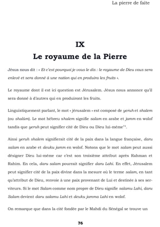 76
La pierre de faîte
IX
Le royaume de la Pierre
Jésus nous dit : « Et c’est pourquoi je vous le dis : le royaume de Dieu vous sera
enlevé et sera donné à une nation qui en produira les fruits ».
Le royaume dont il est ici question est Jérusalem. Jésus nous annonce qu’il
sera donné à d’autres qui en produiront les fruits.
Linguistiquement parlant, le mot « jérusalem » est composé de yeruh et shalem
(ou shalùm). Le mot hébreu shalem signifie salam en arabe et jamm en wolof
tandis que yeruh peut signifier cité de Dieu ou Dieu lui-même74
.
Ainsi yeruh shalem signifierait cité de la paix dans la langue française, daru
salam en arabe et deuku jamm en wolof. Notons que le mot salam peut aussi
désigner Dieu lui-même car c’est son troisième attribut après Rahman et
Rahim. En cela, daru salam pourrait signifier daru Lahi. En effet, Jérusalem
peut signifier cité de la paix divine dans la mesure où le terme salam, en tant
qu’attribut de Dieu, renvoie à une paix provenant de Lui et destinée à ses ser-
viteurs. Si le mot Salam comme nom propre de Dieu signifie salamu Lahi, daru
Salam devient daru salamu Lahi et deuku jamma Lahi en wolof.
On remarque que dans la cité fondée par le Mahdi du Sénégal se trouve un
 