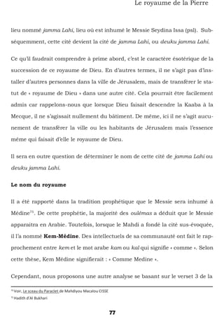 77
Le royaume de la Pierre
lieu nommé jamma Lahi, lieu où est inhumé le Messie Seydina Issa (psl). Sub-
séquemment, cette cité devient la cité de jamma Lahi, ou deuku jamma Lahi.
Ce qu’il faudrait comprendre à prime abord, c’est le caractère ésotérique de la
succession de ce royaume de Dieu. En d’autres termes, il ne s’agit pas d’ins-
taller d’autres personnes dans la ville de Jérusalem, mais de transférer le sta-
tut de « royaume de Dieu » dans une autre cité. Cela pourrait être facilement
admis car rappelons-nous que lorsque Dieu faisait descendre la Kaaba à la
Mecque, il ne s’agissait nullement du bâtiment. De même, ici il ne s’agit aucu-
nement de transférer la ville ou les habitants de Jérusalem mais l’essence
même qui faisait d’elle le royaume de Dieu.
Il sera en outre question de déterminer le nom de cette cité de jamma Lahi ou
deuku jamma Lahi.
Le nom du royaume
Il a été rapporté dans la tradition prophétique que le Messie sera inhumé à
Médine75
. De cette prophétie, la majorité des oulémas a déduit que le Messie
apparaitra en Arabie. Toutefois, lorsque le Mahdi a fondé la cité sus-évoquée,
il l’a nommé Kem-Médine. Des intellectuels de sa communauté ont fait le rap-
prochement entre kem et le mot arabe kam ou kal qui signifie « comme ». Selon
cette thèse, Kem Médine signifierait : « Comme Medine ».
Cependant, nous proposons une autre analyse se basant sur le verset 3 de la
74
Voir, Le sceau du Paraclet de Mahdiyou Macalou CISSE
75
Hadith d’Al Bukhari
 