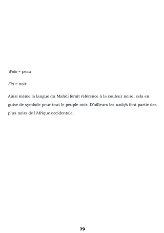 79
Wolo = peau
Fin = noir
Ainsi même la langue du Mahdi ferait référence à la couleur noire, cela en
guise de symbole pour tout le peuple noir. D’ailleurs les wolofs font partie des
plus noirs de l’Afrique occidentale.
 