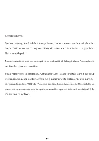 81
Remerciements
Nous rendons grâce à Allah le tout puissant qui nous a mis sur le droit chemin.
Nous réaffirmons notre croyance inconditionnelle en la mission du prophète
Muhammad (psl).
Nous remercions nos parents qui nous ont initié et éduqué dans l’islam, toute
ma famille pour leur soutien.
Nous remercions le professeur Ababacar Laye Basse, oustaz Bara Sow pour
leurs conseils ainsi que l’ensemble de la communauté ahloulahi, plus particu-
lièrement la cellule UGB de l’Amicale des Etudiants Layénes du Sénégal. Nous
remercions tous ceux qui, de quelque manière que ce soit, ont contribué à la
réalisation de ce livre.
 