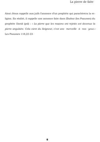 8
La pierre de faîte
Ainsi Jésus rappelle aux juifs l’annonce d’un prophète qui parachèvera la re-
ligion. En réalité, il rappelle une annonce faite dans Zhabur (les Psaumes) du
prophète David (psl) : « La pierre que les maçons ont rejetée est devenue la
pierre angulaire. Cela vient du Seigneur, c’est une merveille à nos yeux.»
Les Psaumes 118,22-23
 