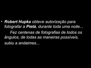 • Robert Hupka obteve autorização para
  fotografar a Pietà, durante toda uma noite...
      Fez centenas de fotografias de todos os
  ângulos, de todas as maneiras possíveis,
  subiu a andaimes...
 