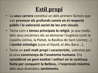 Estil propi La  seva carrera  constituí un dels primers factors que van  provocar els profunds canvis en el respecte públic i la valoració social de les arts visuals. Tenia com a  temes principals la religió , ja que molts dels seus encàrrecs els va demanar l’església (com la Capella sixtina, la Pietat, la Basílica de Sant Llorenç...)  i també mitològic  (com el David, el déu Baco...). Tenia un  estil molt propi i característic , sobretot per la seva  coneixença de l’anatomia humana . Era  considerat un geni exaltat i solitari en la continua lluita per conquerir la Bellesa, i l’expressió màxima  dels seus dramàtics  sentiments. 