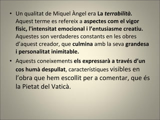 Un qualitat de Miquel Àngel era  La  terrabilità. Aquest terme es refereix a  aspectes com el vigor físic, l'intensitat emocional i l’entusiasme creatiu.  Aquestes son verdaderes constants en les obres d’aquest creador, que  culmina  amb la seva  grandesa i personalitat inimitable.   Aquests   coneixements   els expressarà a través d’un cos humà despullat , característiques  visibles en l’obra que hem escollit per a comentar, que és la Pietat del Vaticà.  