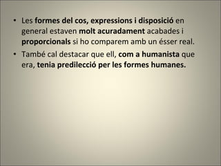 Les  formes del cos, expressions i disposició  en general estaven  molt acuradament  acabades i  proporcionals  si ho comparem amb un ésser real.  També cal destacar que ell,  com a humanista  que era,  tenia predilecció per les formes humanes. 