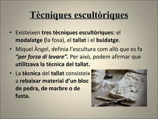 Tècniques escultòriques Existeixen   tres tècniques escultòriques : el  modalatge ( la fosa), el  tallat  i el  buidatge . Miquel Àngel, definia l’escultura com allò que es fa  “per forza di levare”.  Per això, podem afirmar que  utilitzava la tècnica del tallat. La  tècnica  del  tallat  consisteix a  rebaixar material d’un bloc  de pedra, de marbre o de  fusta.  