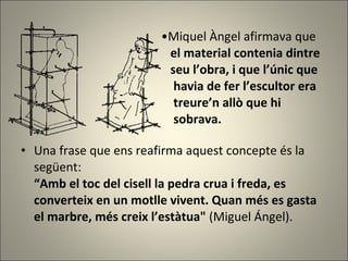 Miquel Àngel  afirmava  que    el material contenia dintre    seu l’obra, i que l’únic que    havia de fer l’escultor era    treure’n allò que hi    sobrava. Una frase que ens reafirma aquest concepte és la següent:  “Amb el toc del cisell la pedra crua i freda, es converteix en un motlle vivent. Quan més es gasta el marbre, més creix l’estàtua"  (Miguel Ángel). 
