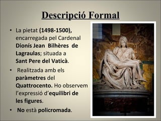 Descripció Formal La  pietat   ( 1498-1500),  encarregada pel Cardenal  Dionís Jean  Bilhères  de  Lagraulas ; situada a  Sant Pere del Vaticà . Realitzada amb els  paràmetres  del  Quattrocento.  Ho observem  l’expressió d’ equilibri de  les figures . No  està  policromada . 