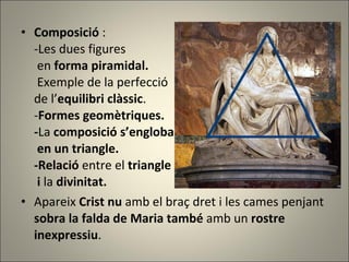 Composició  : - Les dues figures   en  forma piramidal.    Exemple de la perfecció de l’ equilibri clàssic . - Formes geomètriques. - La  composició s’engloba   en un triangle. -Relació  entre el  triangle  i  la  divinitat. Apareix  Crist nu  amb el braç dret i les cames penjant  sobra la falda de Maria també  amb un  rostre inexpressiu .  