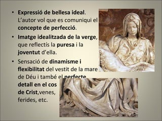 Expressió de bellesa ideal .  L’autor vol que es comuniqui el  concepte de perfecció . Imatge idealitzada de la verge ,  que reflectís la  puresa  i la  joventut  d’ella. Sensació de  dinamisme i  flexibilitat  del vestit de la mare  de Déu i també el  perfecte  detall en el cos  de Crist ,venes,  ferides, etc. 