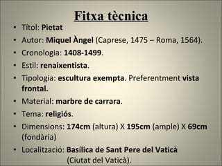 Fitxa tècnica Títol:  Pietat Autor:  Miquel Àngel  (Caprese, 1475 – Roma, 1564). Cronologia:  1408-1499 . Estil:  renaixentista . Tipologia:  escultura exempta . Preferentment  vista frontal.  Material:  marbre de carrara . Tema:  religiós .  Dimensions:  174cm  (altura) X  195cm  (ample) X  69cm  (fondària) Localització:  Basílica de Sant Pere del Vaticà   (Ciutat del Vaticà). 