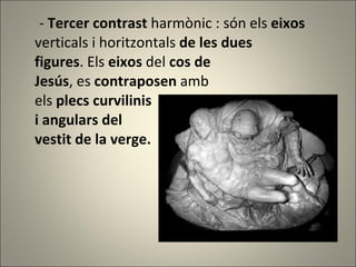 -  Tercer contrast  harmònic : són els  eixos  verticals i horitzontals  de les dues  figures . Els  eixos  del  cos de Jesús , es  contraposen  amb els  plecs curvilinis  i angulars del  vestit de la verge. 