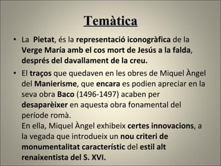 Temàtica La  Pietat , és la  representació iconogràfica  de la  Verge María amb el cos mort de Jesús a la falda ,  després del davallament de la creu.  El  traços  que quedaven en les obres de Miquel Àngel del  Manierisme , que  encara  es podien apreciar en la seva obra  Baco  (1496-1497) acaben per  desaparèixer  en aquesta obra fonamental del període romà.  En ella, Miquel Àngel exhibeix  certes innovacions , a la vegada que introdueix un  nou criteri de monumentalitat característic  del  estil alt renaixentista del S. XVI. 