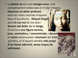La  pietat no  era una  imatge nova , sinó completament elaborada en l’edat mitjana. Expressa un dolor profund , eren les notes centrals d’aquest  tipus d’escultures .   Miquel Àngel però, fa cas nul  de tot això i  davant del dolor  de la  Verge,  hi col·loca  una figura serena,  jove, somiadora, i concentrada;  i  davant  el  rostre  desencaixat i  mortuori  del  Crist   primitiu ,  el d’aquest sembla  més propi  d’un home adormit, sense traços de  sofriment. 