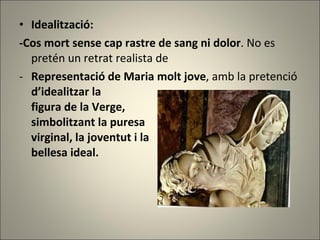 Idealització: -Cos mort sense cap rastre de sang ni dolor . No es pretén un retrat realista de Representació de Maria molt jove , amb la pretenció  d’idealitzar la figura de la Verge,  simbolitzant la puresa  virginal, la joventut i la bellesa ideal. 