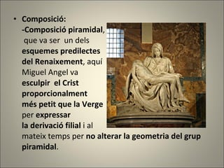 Composició: -Composició piramidal ,  que va ser  un dels  esquemes predilectes  del Renaixement , aquí  Miguel Angel va  esculpir  el Crist  proporcionalment  més petit que la Verge  per  expressar  la derivació filial  i al  mateix temps per  no alterar la geometria del grup piramidal . 