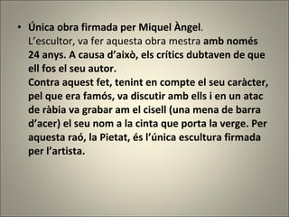 Única obra firmada per Miquel Àngel . L’escultor, va fer aquesta obra mestra  amb només 24 anys. A causa d’això, els crítics dubtaven de que ell fos el seu autor.  Contra aquest fet, tenint en compte el seu caràcter, pel que era famós, va discutir amb ells i en un atac de ràbia va grabar am el cisell (una mena de barra d’acer) el seu nom a la cinta que porta la verge. Per aquesta raó, la Pietat, és l’única escultura firmada per l’artista.   